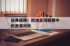 今年会官网-经典回顾！欧洲足球联赛中的激情对抗