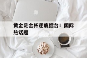 今年会体育网站-黄金足金杯逐鹿擂台！国际热话题的简单介绍