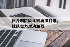 今年会娱乐官网-回合制阶段比赛再次打响，球队实力对决激烈(回合制阶段比赛再次打响,球队实力对决激烈吗)