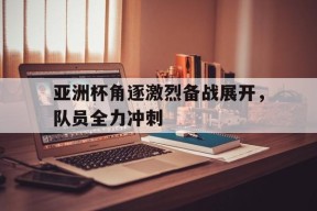 今年会体育网站-关于亚洲杯角逐激烈备战展开，队员全力冲刺的信息